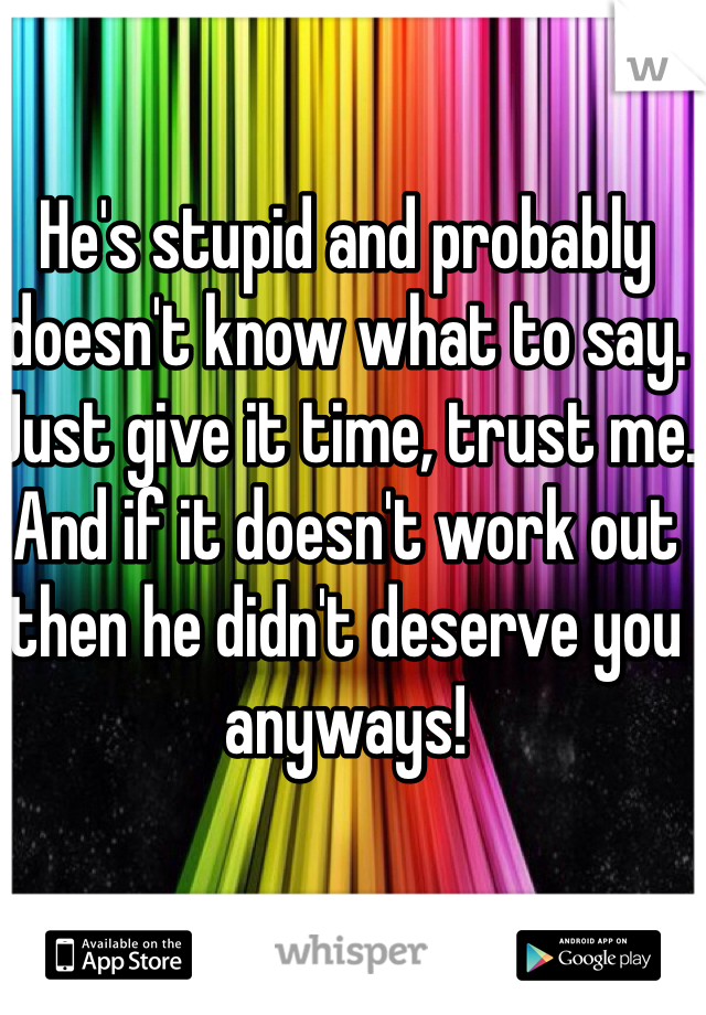 He's stupid and probably doesn't know what to say. Just give it time, trust me. And if it doesn't work out then he didn't deserve you anyways!