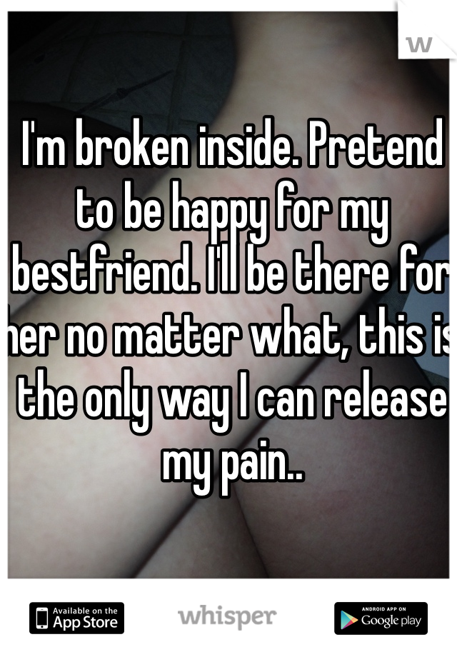 I'm broken inside. Pretend to be happy for my bestfriend. I'll be there for her no matter what, this is the only way I can release my pain..