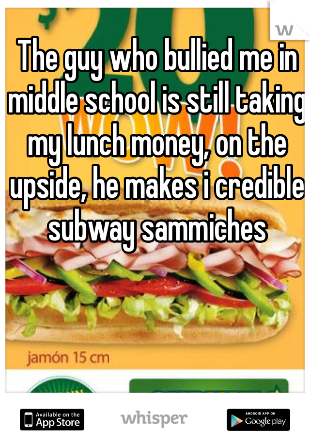 The guy who bullied me in middle school is still taking my lunch money, on the upside, he makes i credible subway sammiches 
