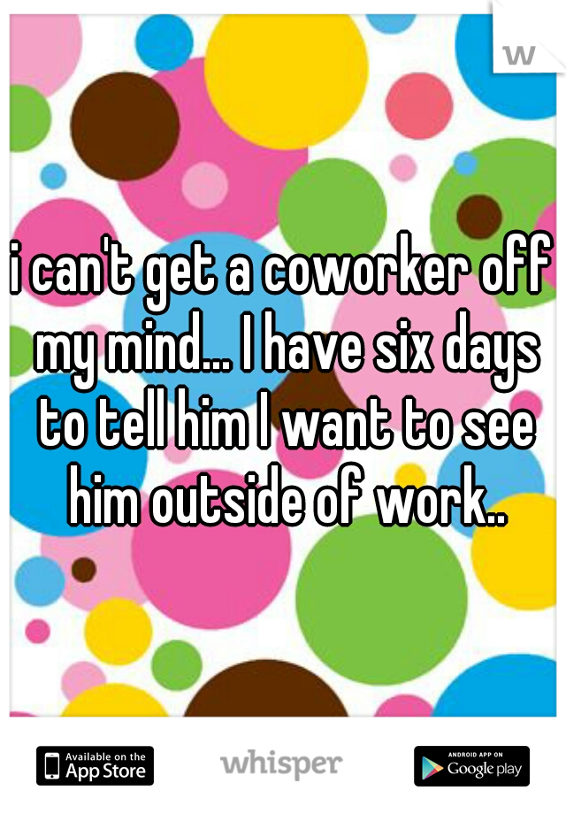 i can't get a coworker off my mind... I have six days to tell him I want to see him outside of work..