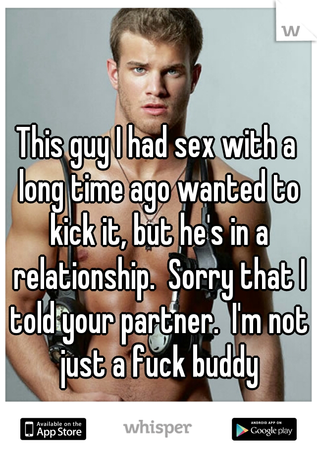This guy I had sex with a long time ago wanted to kick it, but he's in a relationship.  Sorry that I told your partner.  I'm not just a fuck buddy