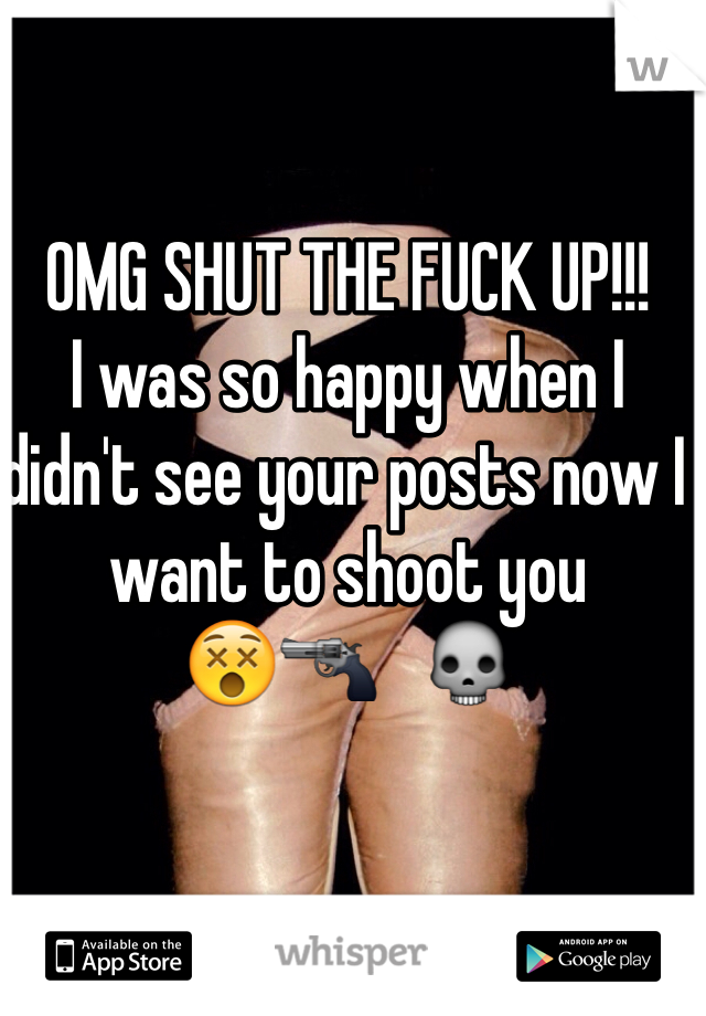 OMG SHUT THE FUCK UP!!! 
I was so happy when I didn't see your posts now I want to shoot you 
😵🔫   💀