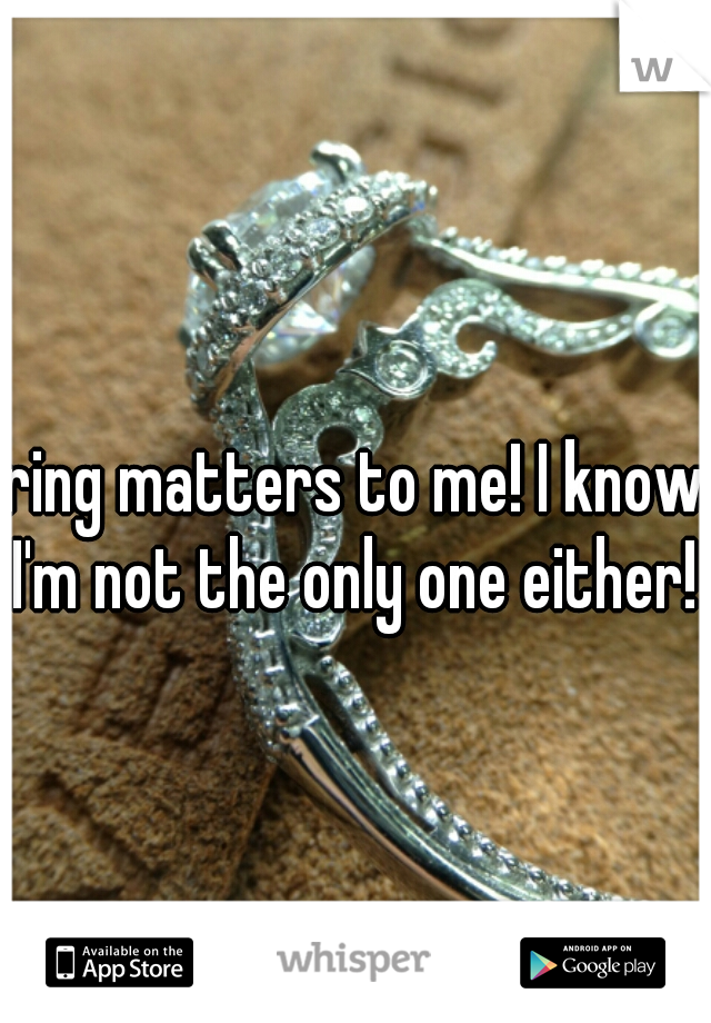 ring matters to me! I know I'm not the only one either! 
