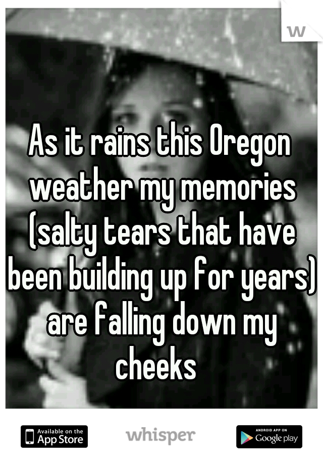 As it rains this Oregon weather my memories (salty tears that have been building up for years) are falling down my cheeks  