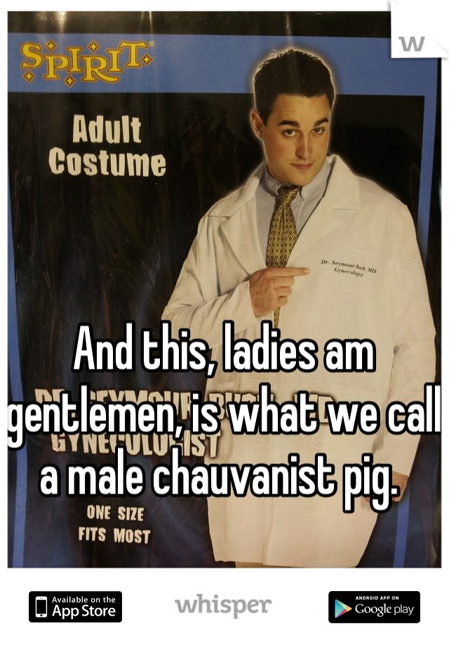 And this, ladies am gentlemen, is what we call a male chauvanist pig. 