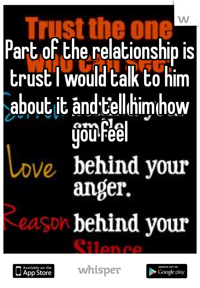 Part of the relationship is trust I would talk to him about it and tell him how you feel