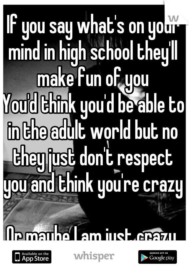 If you say what's on your mind in high school they'll make fun of you
You'd think you'd be able to in the adult world but no they just don't respect you and think you're crazy  

Or maybe I am just crazy 