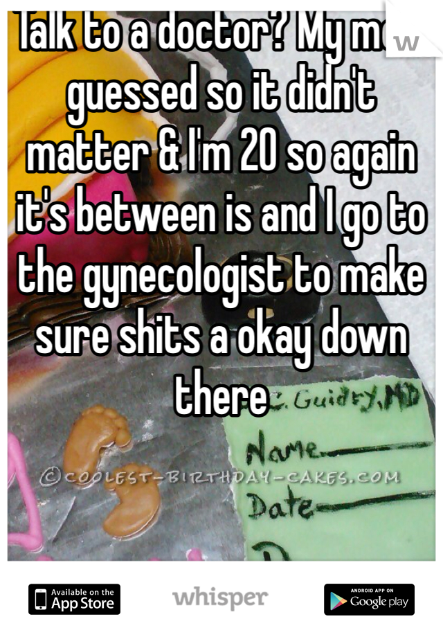 Talk to a doctor? My mom guessed so it didn't matter & I'm 20 so again it's between is and I go to the gynecologist to make sure shits a okay down there