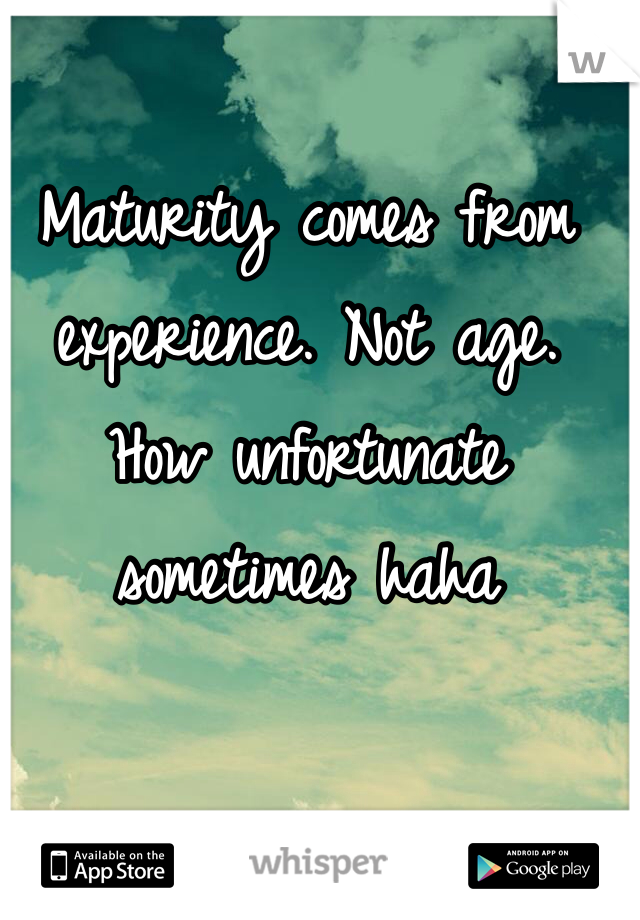 Maturity comes from experience. Not age. How unfortunate sometimes haha