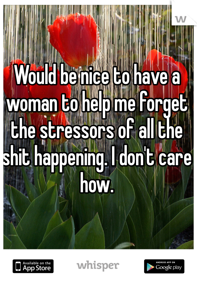 Would be nice to have a woman to help me forget the stressors of all the shit happening. I don't care how.