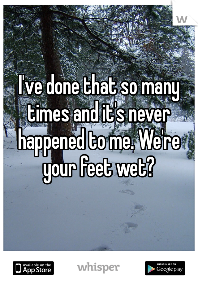 I've done that so many times and it's never happened to me. We're your feet wet?