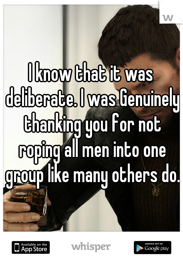 I know that it was deliberate. I was Genuinely thanking you for not roping all men into one group like many others do.