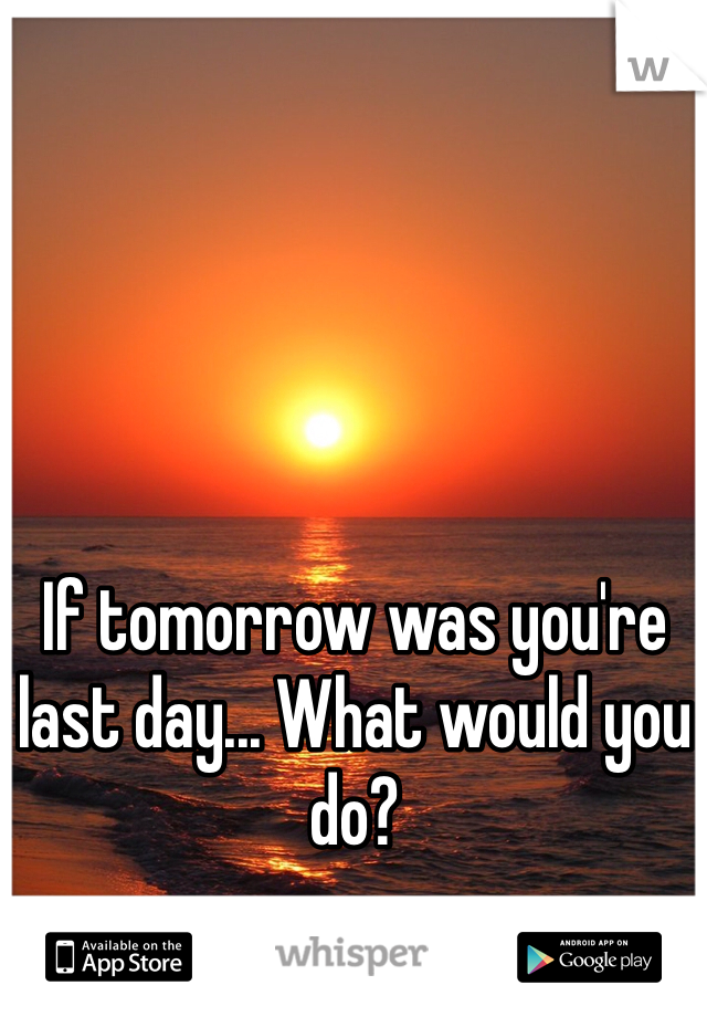 If tomorrow was you're last day... What would you do? 