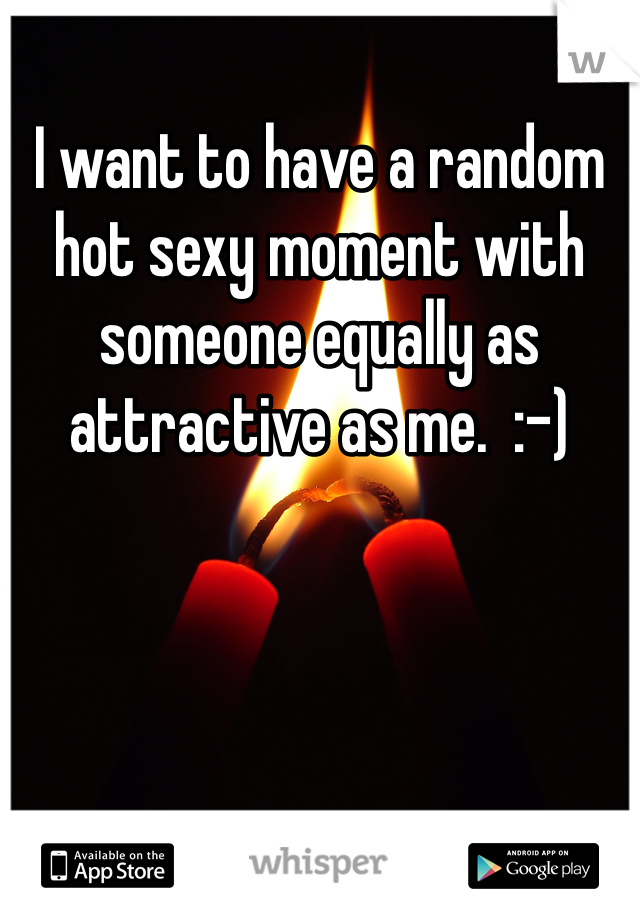 I want to have a random hot sexy moment with someone equally as attractive as me.  :-)