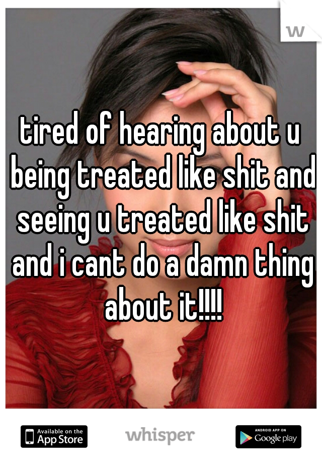 tired of hearing about u being treated like shit and seeing u treated like shit and i cant do a damn thing about it!!!!