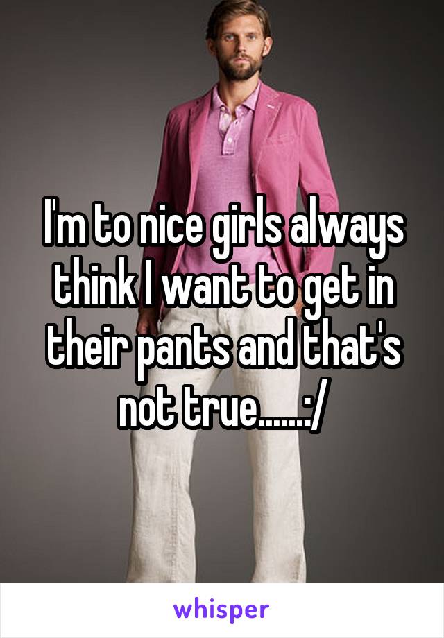 I'm to nice girls always think I want to get in their pants and that's not true......:/