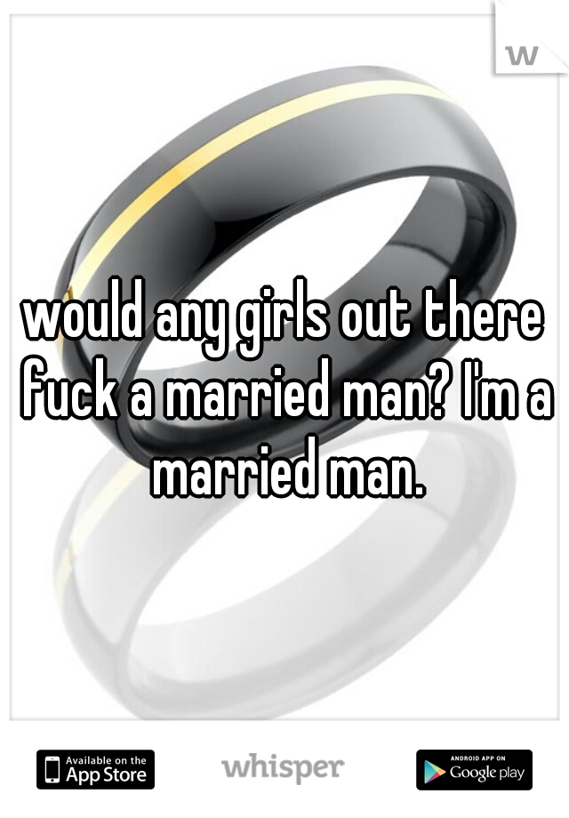would any girls out there fuck a married man? I'm a married man.