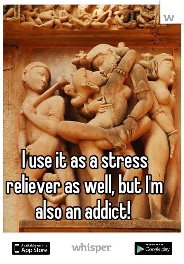 I use it as a stress reliever as well, but I'm also an addict! 