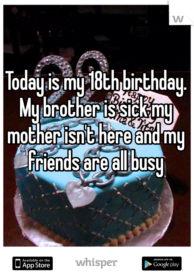 Today is my 18th birthday. My brother is sick my mother isn't here and my friends are all busy