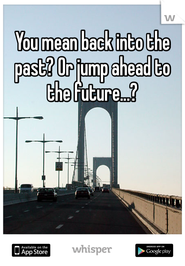 You mean back into the past? Or jump ahead to the future...?