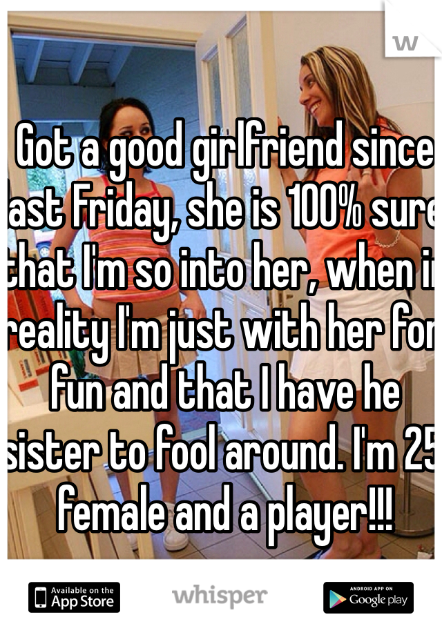 Got a good girlfriend since last Friday, she is 100% sure that I'm so into her, when in reality I'm just with her for fun and that I have he sister to fool around. I'm 25 female and a player!!!