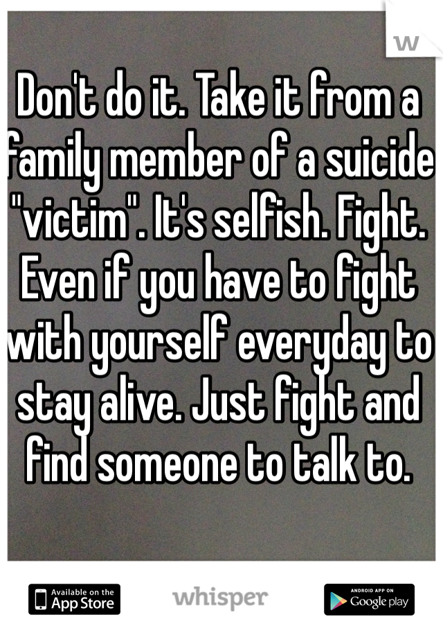 Don't do it. Take it from a family member of a suicide "victim". It's selfish. Fight. Even if you have to fight with yourself everyday to stay alive. Just fight and find someone to talk to. 