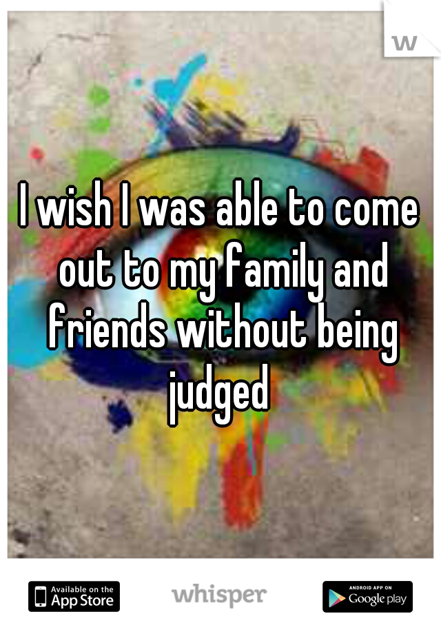 I wish I was able to come out to my family and friends without being judged 