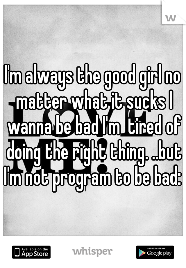 I'm always the good girl no matter what it sucks I wanna be bad I'm  tired of doing the right thing. ..but I'm not program to be bad: (