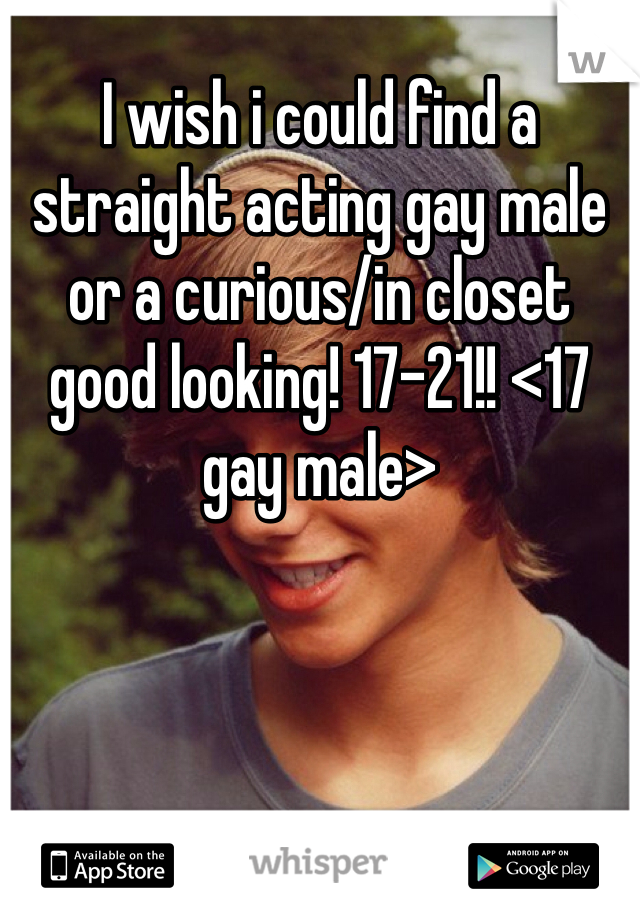 I wish i could find a straight acting gay male or a curious/in closet good looking! 17-21!! <17 gay male>