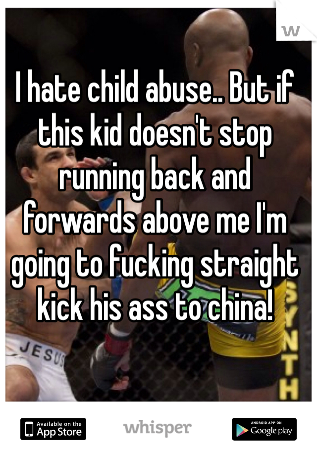 I hate child abuse.. But if this kid doesn't stop running back and forwards above me I'm going to fucking straight kick his ass to china! 
