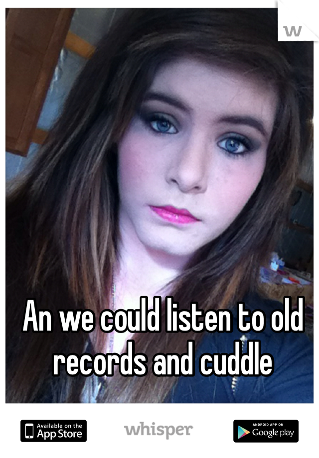 An we could listen to old records and cuddle