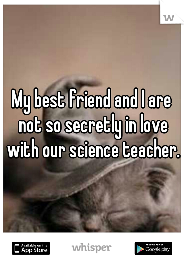 My best friend and I are not so secretly in love with our science teacher.