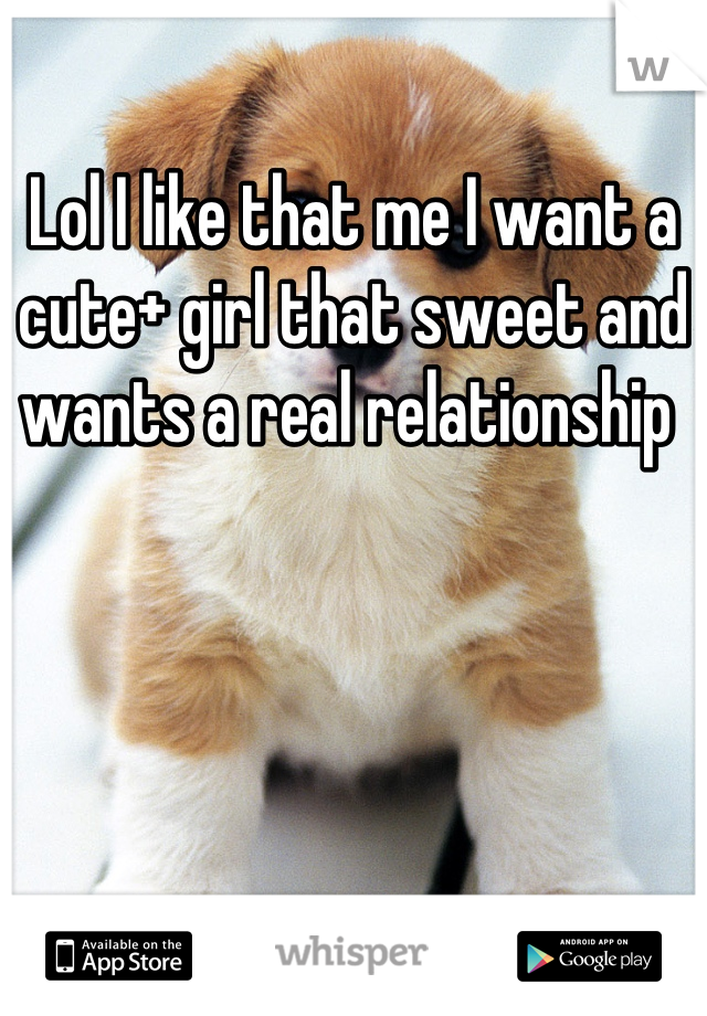 Lol I like that me I want a cute+ girl that sweet and wants a real relationship 