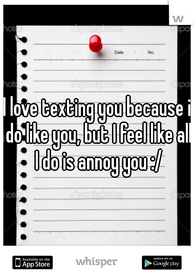 I love texting you because i do like you, but I feel like all I do is annoy you :/
