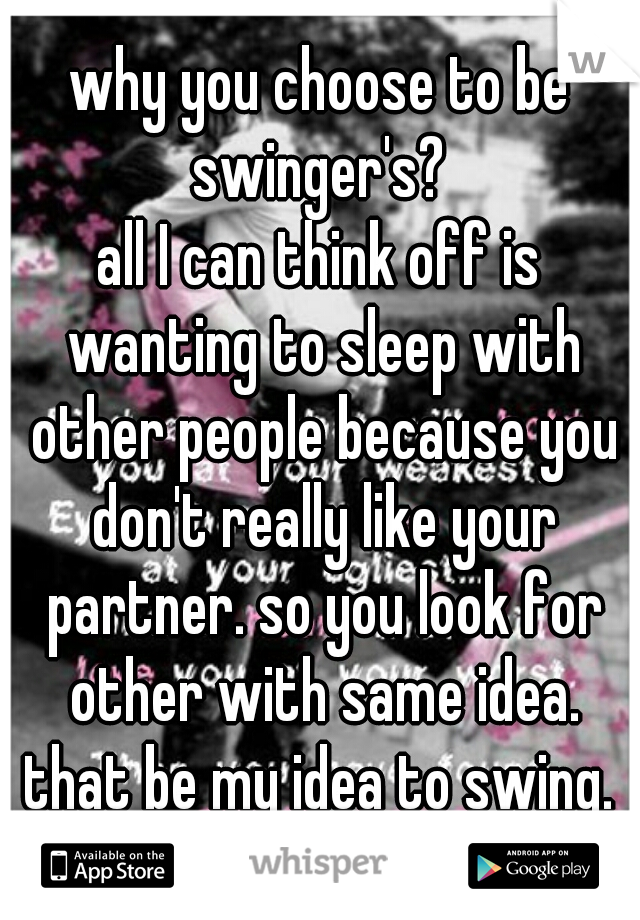 why you choose to be swinger's? 
all I can think off is wanting to sleep with other people because you don't really like your partner. so you look for other with same idea. that be my idea to swing. 
