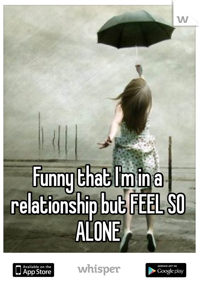 Funny that I'm in a relationship but FEEL SO ALONE