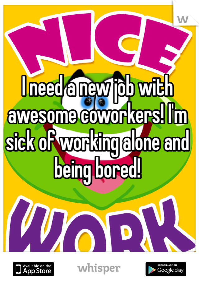 I need a new job with awesome coworkers! I'm sick of working alone and being bored!