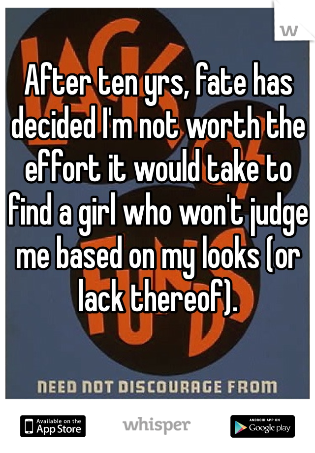 After ten yrs, fate has decided I'm not worth the effort it would take to find a girl who won't judge me based on my looks (or lack thereof). 
