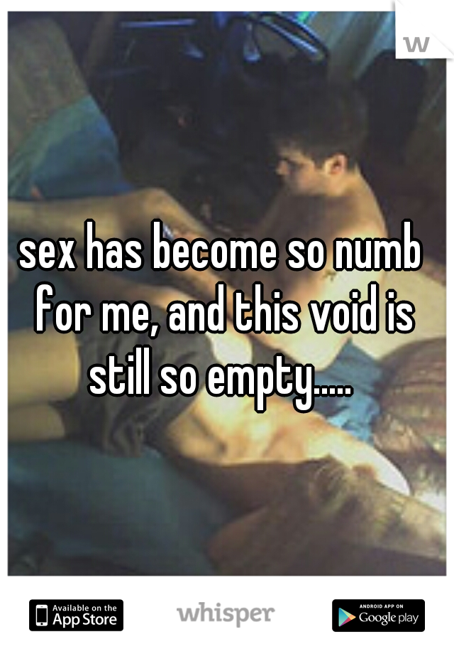 sex has become so numb for me, and this void is still so empty..... 