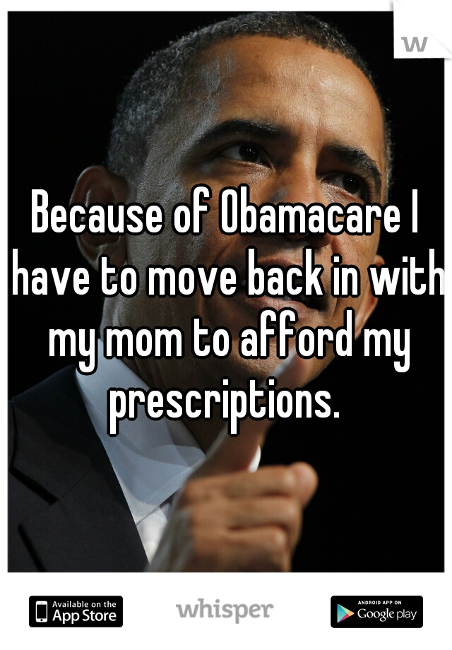 Because of Obamacare I have to move back in with my mom to afford my prescriptions. 