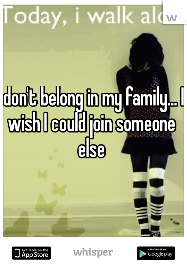 I don't belong in my family... I wish I could join someone else 
