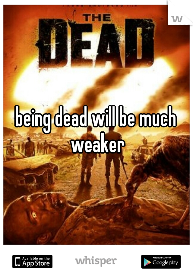 being dead will be much weaker
