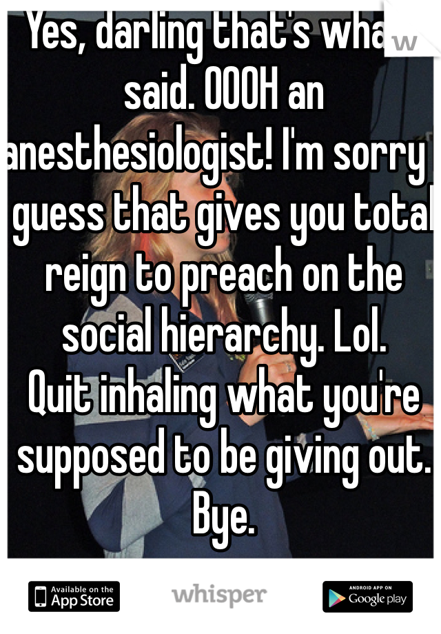 Yes, darling that's what I said. OOOH an anesthesiologist! I'm sorry I guess that gives you total reign to preach on the social hierarchy. Lol.
Quit inhaling what you're supposed to be giving out. Bye.