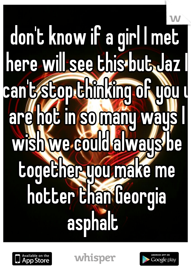 don't know if a girl I met here will see this but Jaz I can't stop thinking of you u are hot in so many ways I wish we could always be together you make me hotter than Georgia asphalt  