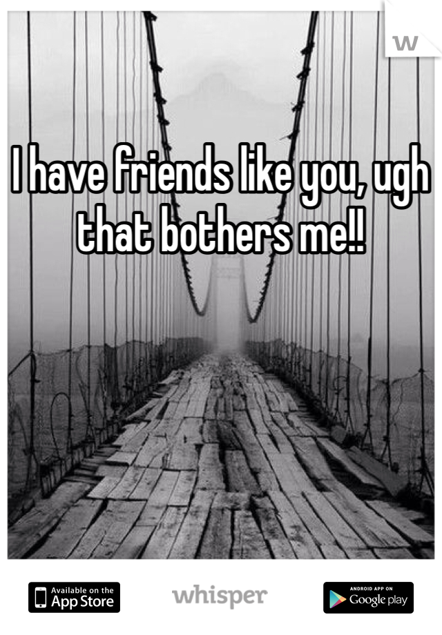 I have friends like you, ugh that bothers me!!