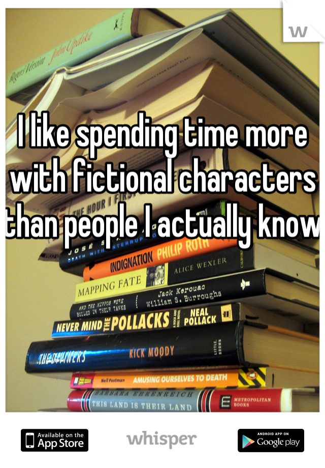 I like spending time more with fictional characters than people I actually know 