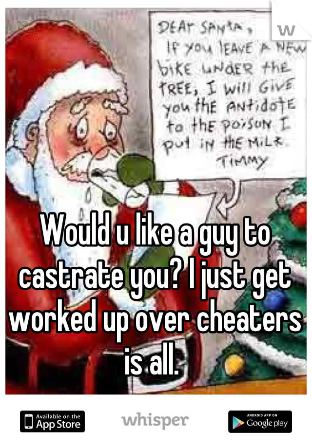 Would u like a guy to castrate you? I just get worked up over cheaters is all. 
