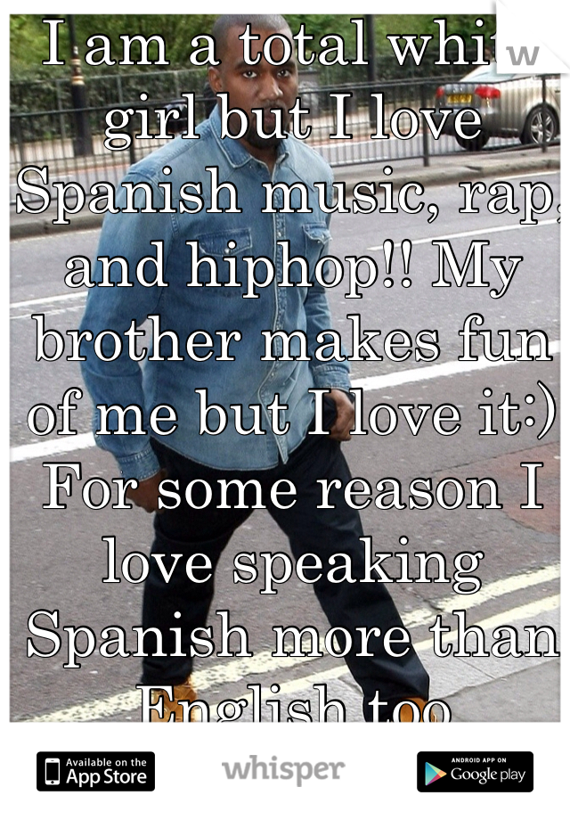 I am a total white girl but I love Spanish music, rap, and hiphop!! My brother makes fun of me but I love it:) For some reason I love speaking Spanish more than English too