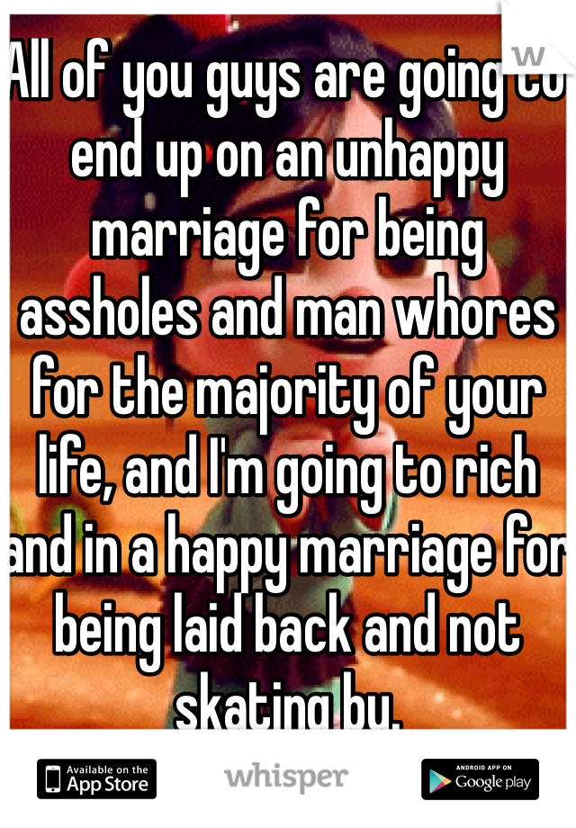 All of you guys are going to end up on an unhappy marriage for being assholes and man whores for the majority of your life, and I'm going to rich and in a happy marriage for being laid back and not skating by. 