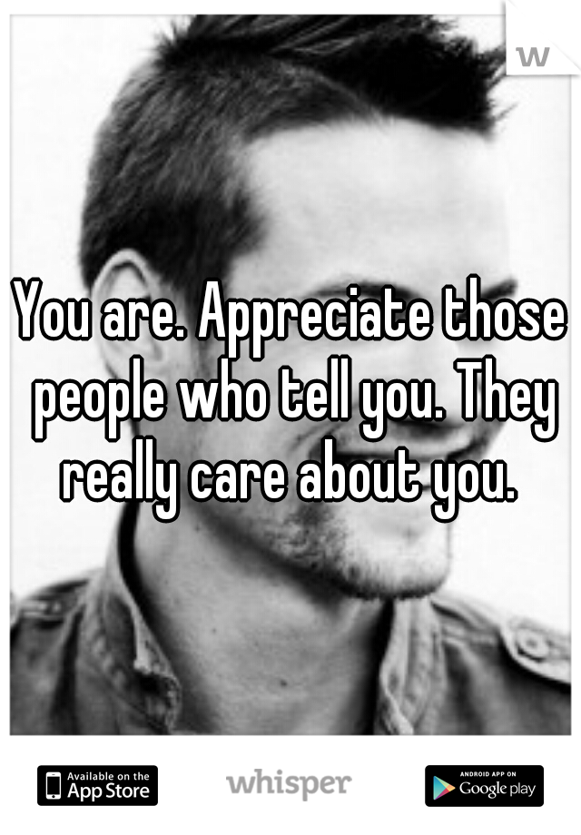 You are. Appreciate those people who tell you. They really care about you. 